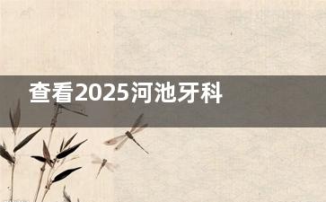 查看2025河池牙科医院收费标准：洗牙|拔牙|补牙|根管治疗|镶牙|贴面|种植牙|牙齿矫正均有！